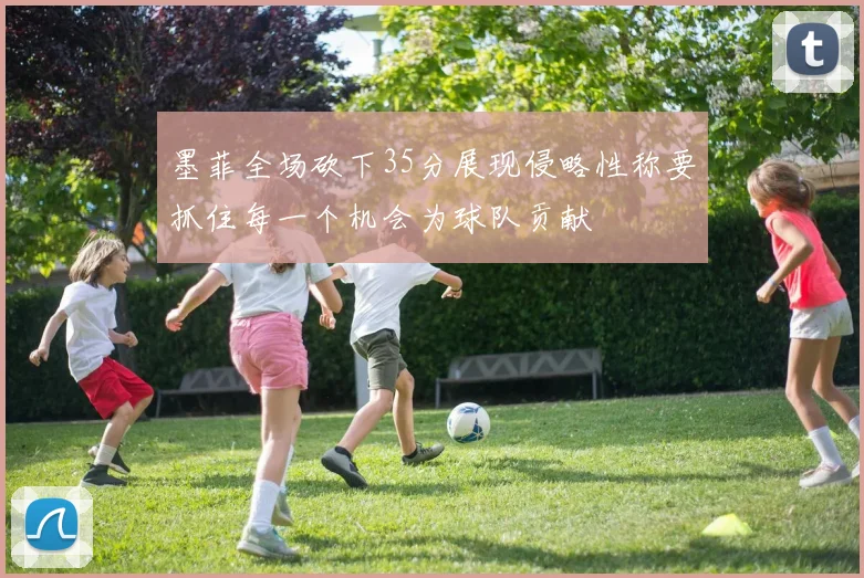 墨菲全场砍下35分展现侵略性称要抓住每一个机会为球队贡献