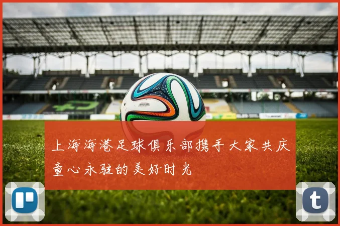 上海海港足球俱乐部携手大家共庆童心永驻的美好时光