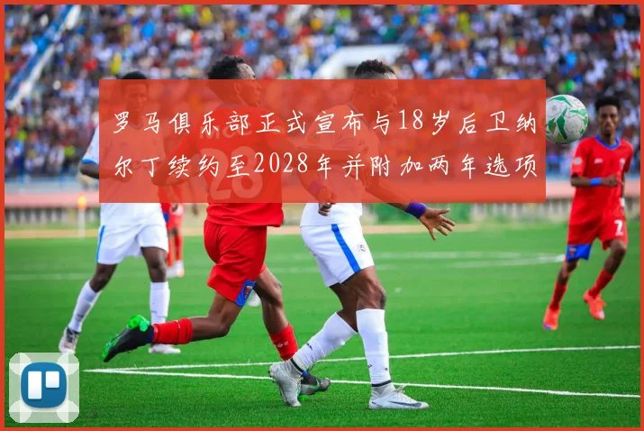 罗马俱乐部正式宣布与18岁后卫纳尔丁续约至2028年并附加两年选项