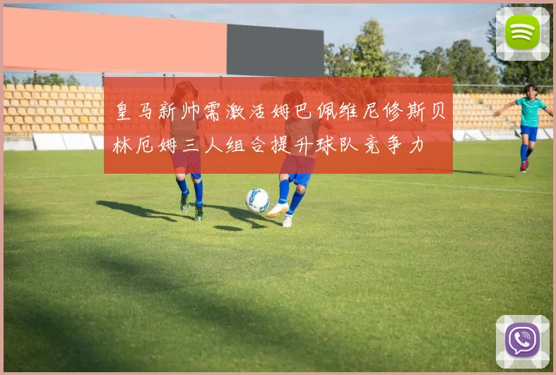 皇马新帅需激活姆巴佩维尼修斯贝林厄姆三人组合提升球队竞争力
