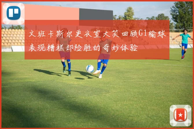 文班卡斯尔更衣室大笑回顾G1输球表现糟糕却险胜的奇妙体验