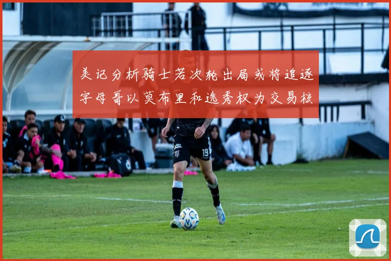 美记分析骑士若次轮出局或将追逐字母哥以莫布里和选秀权为交易核心