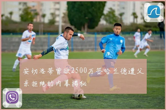 安切洛蒂曾欲2500万签哈兰德遭父亲拒绝的内幕揭秘