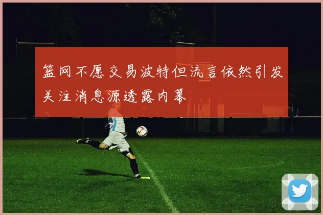 篮网不愿交易波特但流言依然引发关注消息源透露内幕