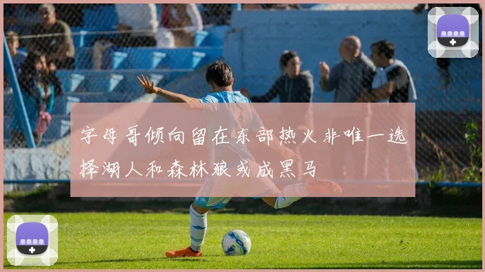 字母哥倾向留在东部热火非唯一选择湖人和森林狼或成黑马