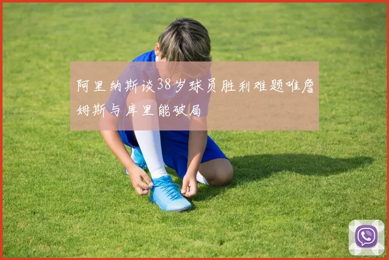 阿里纳斯谈38岁球员胜利难题唯詹姆斯与库里能破局
