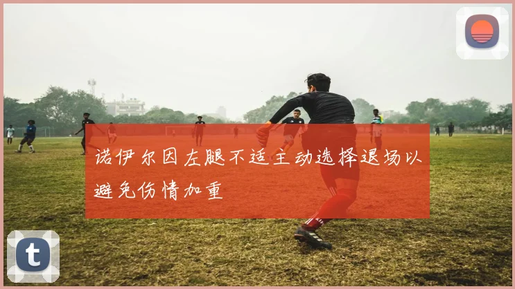 诺伊尔因左腿不适主动选择退场以避免伤情加重