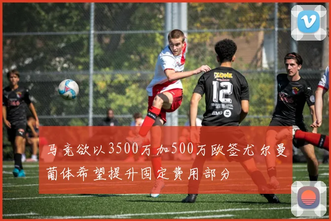 马竞欲以3500万加500万欧签尤尔曼葡体希望提升固定费用部分