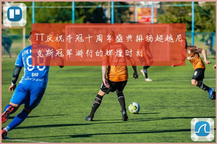TT庆祝夺冠十周年盛典排场超越尼克斯冠军游行的辉煌时刻