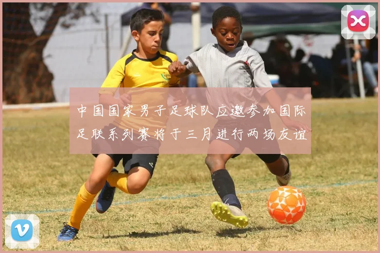中国国家男子足球队应邀参加国际足联系列赛将于三月进行两场友谊赛