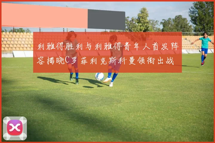 利雅得胜利与利雅得青年人首发阵容揭晓C罗菲利克斯科曼领衔出战