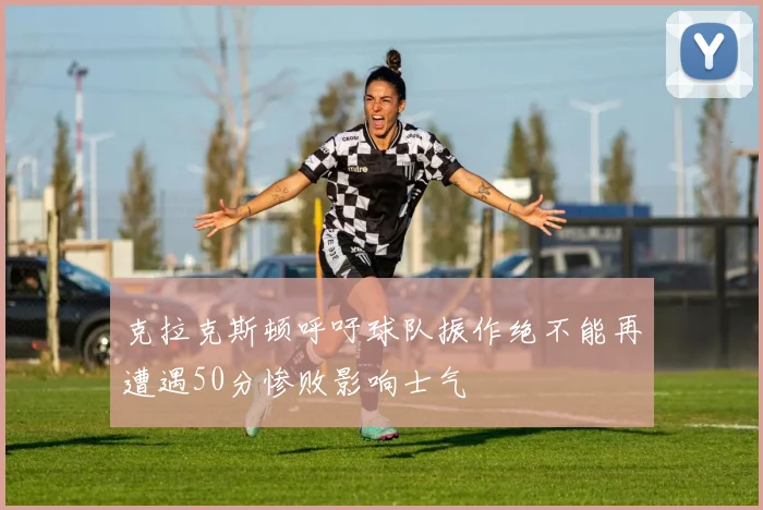 克拉克斯顿呼吁球队振作绝不能再遭遇50分惨败影响士气