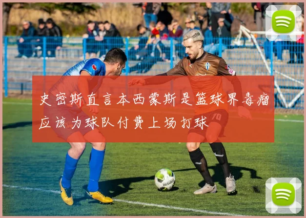 史密斯直言本西蒙斯是篮球界毒瘤应该为球队付费上场打球