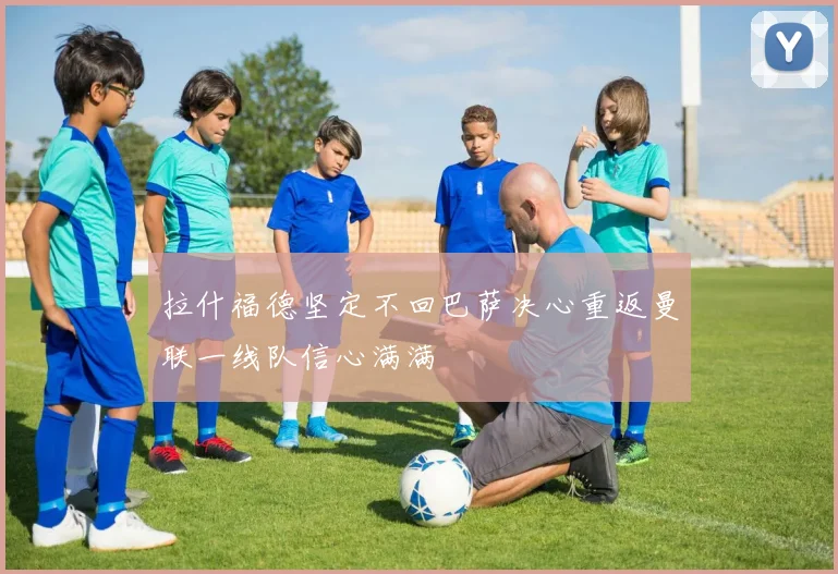 拉什福德坚定不回巴萨决心重返曼联一线队信心满满