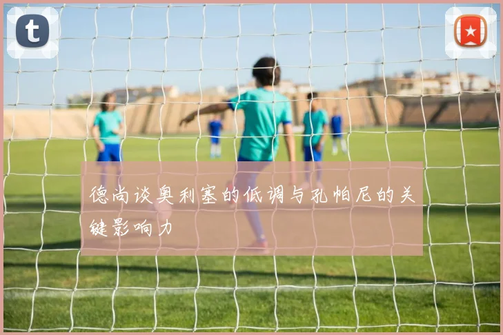 德尚谈奥利塞的低调与孔帕尼的关键影响力
