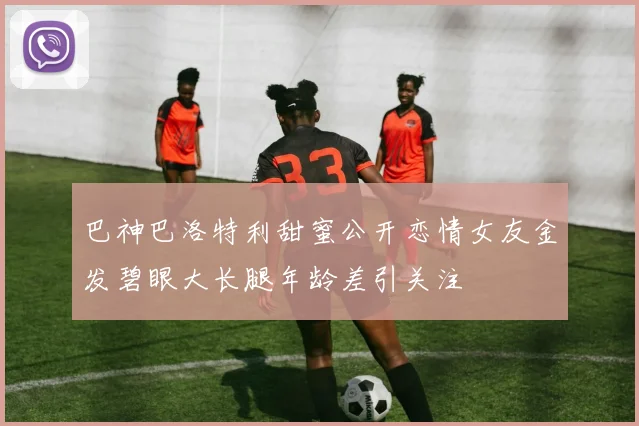 巴神巴洛特利甜蜜公开恋情女友金发碧眼大长腿年龄差引关注