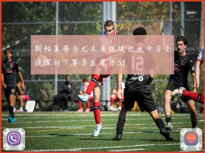 斯帕莱蒂与尤文老板埃尔坎今日会谈探讨下赛季发展计划