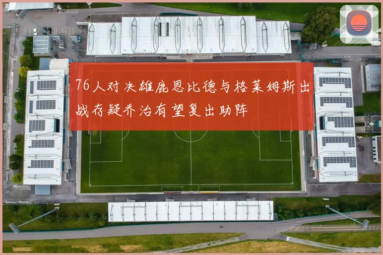 76人对决雄鹿恩比德与格莱姆斯出战存疑乔治有望复出助阵