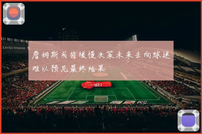 詹姆斯或将缓慢决策未来去向球迷难以预见最终结果