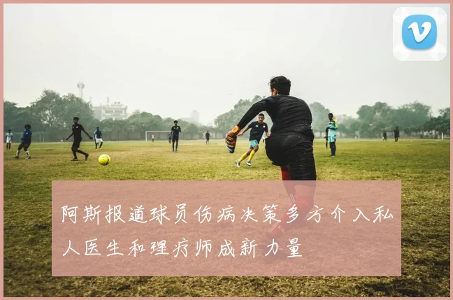 阿斯报道球员伤病决策多方介入私人医生和理疗师成新力量